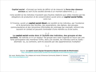 Capital social: «Concept qui tente de définir et de mesurer la force des réseaux
sociaux au sein d'une société donnée à un moment déterminé. [...]
«Une société où les individus n'auraient pas d'autres relations que celles induites par les
obligations de production et de consommation aurait ainsi un capital social faible,
voire nul.
À l'inverse, aurait un capital social élevé une société où les individus, par l'existence
et le dynamisme des familles, des associations, des églises, des groupes
communautaires et des rencontres informelles de voisinage par exemple, entrent très
souvent en contact et peuvent s'entraider d'une manière ou d'une autre.
[...]
Le capital social existe donc à l'échelle des individus, des groupes et des
sociétés. Tel individu a-t-il un réseau? Tel groupe est-il bien organisé et nourri par une
forte participation des membres? Enfin, dans une société, les individus sont-ils isolés atomisés- ou, au contraire, sont-ils associés par des appartenances multiples?
[...]
Source: Le capital social (équipe Perspective Monde-Université de Sherbrooke)
http://perspective.usherbrooke.ca/bilan/servlet/BMDictionnaire?iddictionnaire=1676
Voir aussi: Bowling Alone. The collapse and revival of American Community (Robert D. Putnam)
http://www.bowlingalone.com/

 