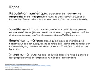 Rappel
Réputation numérique: agrégation de l’identité, de
l’empreinte et de l’image numériques, le plus souvent obtenue à
travers les résultats des moteurs mais aussi d’autres canaux du web.
_______________________________________________________

Identité numérique : contenus offerts à partir de nos propres
canaux «maîtrisés» (bio sur site institutionnel, blogue, Twitter, médias
et réseaux sociaux, profil professionnel (LinkedIn/Viadeo), etc.

Empreinte numérique: traces qu’on laisse de manière plus
flottante sur des canaux qu’on ne contrôle pas (commentaire laissé sur
un autre blogue, critiques sur Amazon ou sur TripAdvisor, pétition en
ligne, etc.).

Image numérique: Ce que les autres disent de nous à partir de
leur propre identité ou empreinte numérique (perceptions).
Voir aussi: Réputation numérique et identité numérique (Luca Sartoni)
http://www.123people.com/blog/reputation-numerique-identite-empreinte-comment-ca-marche
One identity or more ? (Jeff Jarvis)
http://buzzmachine.com/2011/03/08/one-identity-or-more/

 