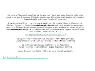 «Le concept [du capital social], de par la nature de l'objet qu'il tente de comprendre et de
mesurer, renvoie à plusieurs définitions quelque peu différentes. Les indicateurs d'évaluation
du capital social ne font pas l'objet d'un consensus.
Il existe aussi différents types de capital social : «[...] il nous faut faire la différence, dit
[Robert] Putnam, [...] entre le capital social « fermé » (il s'agit alors de liens entre des
gens qui présentent des similitudes d'origine ethnique, d'âge, de classe sociale ou autres) et
le capital social « ouvert » qui désigne des liens transversaux par rapport aux différentes
directions des clivages sociaux.» [...]
Source: Le capital social (équipe Perspective Monde-Université de Sherbrooke)
http://perspective.usherbrooke.ca/bilan/servlet/BMDictionnaire?iddictionnaire=1676

Le capital social fermé serait plus propice aux liens forts (amitiés)
Le capital social ouvert serait plus propice aux liens faibles (intérêts)
La gestion du paradoxe ouvert/fermé (le cas Facebook)
Pas de «fenêtres» vers l’extérieur ( et pas de porte de sortie ?)
Le cas Orkut en Inde (où le système de caste y serait reproduit).

Caste Communities on Orkut
http://differentstrokes.blogspot.com/2006/09/caste-communities-on-orkut.html

 