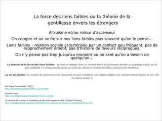 La force des liens faibles ou la théorie de la
gentillesse envers les étrangers
Altruisme et/ou retour d’ascenseur
On compte et on se fie sur nos liens faibles plus souvent qu’on le pense...
Liens faibles : relation sociale caractérisée par un contact peu fréquent, pas de
rapprochement émotif, pas d’histoire de faveurs réciproques.
On n’y pense pas trop jusqu’au moment où on sent qu’on a besoin de
quelqu’un...
La théorie de la force des liens faibles: la mise en relation avec un nombre élevé de personnes devient un avantage social, sur le
plan qualitatif. Un réseau social élargi (au-delà des relations interpersonnelles) demeurerait bénéfique.
La loi de Dunbar: le nombre de personnes avec lesquelles on peut entretenir une relation stable à un moment donné durant la vie (150
en même temps ?)

Voir Mark Granovetter (1973)
http://fr.wikipedia.org/wiki/Mark_Granovetter
Dunbar’s Law
http://en.wikipedia.org/wiki/Dunbar%27s_number
Le nombre de Dunbar, le marketing et les martingales du web (Thibaut Thomas)
http://habeashabeas.blogspot.com/2009/02/le-nombre-de-dunbar-le-marketing-et-les.html

 