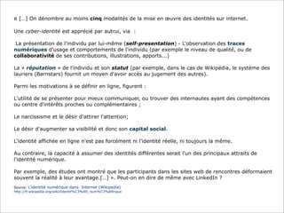 « […] On dénombre au moins cinq modalités de la mise en œuvre des identités sur internet.
Une cyber-identité est apprécié par autrui, via :
La présentation de l'individu par lui-même (self-presentation) - L'observation des traces
numériques d'usage et comportements de l'individu (par exemple le niveau de qualité, ou de
collaborativité de ses contributions, illustrations, apports...)
La « réputation » de l'individu et son statut (par exemple, dans le cas de Wikipédia, le système des
lauriers (Barnstars) fournit un moyen d'avoir accès au jugement des autres).
Parmi les motivations à se définir en ligne, figurent :
L'utilité de se présenter pour mieux communiquer, ou trouver des internautes ayant des compétences
ou centre d'intérêts proches ou complémentaires ;
Le narcissisme et le désir d'attirer l'attention;
Le désir d'augmenter sa visibilité et donc son capital social.
L'identité affichée en ligne n'est pas forcément ni l'identité réelle, ni toujours la même.
Au contraire, la capacité à assumer des identités différentes serait l'un des principaux attraits de
l'identité numérique.
Par exemple, des études ont montré que les participants dans les sites web de rencontres déformaient
souvent la réalité à leur avantage.[…] ». Peut-on en dire de même avec LinkedIn ?
Source: L’identité numérique dans Internet (Wikipedia)
http://fr.wikipedia.org/wiki/Identit%C3%A9_num%C3%A9rique

 