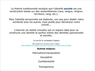La théorie traditionnelle souligne que l’identité sociale est une
construction basée sur des ressemblances (race, langue, religion,
territoire, rang, etc.).
Mais l’identité personnelle est élaborée, non pas pour établir notre
similarité avec les autres, mais plutôt pour démontrer notre
unicité...
L’internet (la réalité virtuelle) est un espace idéal pour se
construire une identité et parfois même des identités (personnelle
et sociale).
Le cas de la compagnie Zappos
Why would your company need 13 blogs ?
http://jeffbullas.com/2009/12/15/why-would-your-company-need-13-blogs/

Autres enjeux:
Fabrication/manipulation
Usurpation
Confidentialité
Transparence

 