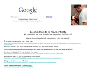 Le paradoxe de la confidentialité

La réputation est une des pierres angulaires de l’identité.
Moins de confidentialité (vie privée) plus de liberté ?
J
Je te google, tu me googles, il se… (Amel Djait)
http://www.webmanagercenter.com/management/article-74848-internet-je-te-google-tu-me-googles-il-se-google-nous-nousgooglons%85
Recruiters shouldn’t care about that Facebook picture of your beer pong game in college
http://holtz.com/blog/business/recruiters_shouldnt_care_about_that_facebook_picture_of_your_beer_pong_game/3103/

Un nouvel ami Facebook ? Il pourrait s’agir d’un espion
http://techno.branchez-vous.com/actualite/2010/03/fbi_espions_facebook_linkedin_twitter.html
Reputation is dead: It’s time to Overlook Our Indiscretions
http://techcrunch.com/2010/03/28/reputation-is-dead-its-time-to-overlook-our-indiscretions/

6 things you should never reveal on Facebook
http://ﬁnance.yahoo.com/family-home/article/110663/6-things-you-should-never-reveal-on-facebook
 
How to delete permanently your Facebook account
http://www.facebook.com/group.php?gid=16929680703

 