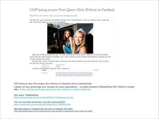 GOP Posing as Teen Prom Queen (Erin Perkins) on Facebook (forme d’astroturfing).
Création de faux personnage pour mousser de vraies organisations... La photo provient d’iStockPhoto (Erin Perkins n’existe
pas...) http://lbjuice.com/l/gop-posing-teen-prom-queen-erin-perkins-facebook/

Voir aussi: Fakebooking
http://personalweb.about.com/b/2009/02/23/fakebooking.htm
The cut and paste personality (Jennifer Saranow/WSJ)
http://online.wsj.com/article/SB120303234117369959.html
More fake people on Facebook than real ones on Instagram (Kit Eaton)
http://www.fastcompany.com/1844504/nearly-nine-percent-of-facebooks-active-users-are-fakes

 