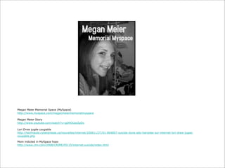 Megan Meier Memorial Space (MySpace)
http://www.myspace.com/meganmeiermemorialmyspace
Megan Meier Story
http://www.youtube.com/watch?v=gD9OUas5pDs
Lori Drew jugée coupable
http://technaute.cyberpresse.ca/nouvelles/internet/200811/27/01-804807-suicide-dune-ado-harcelee-sur-internet-lori-drew-jugeecoupable.php
Mom indicted in MySpace hoax
http://www.cnn.com/2008/CRIME/05/15/internet.suicide/index.html

 