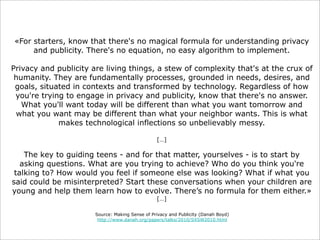 «For starters, know that there's no magical formula for understanding privacy
and publicity. There's no equation, no easy algorithm to implement.
Privacy and publicity are living things, a stew of complexity that's at the crux of
humanity. They are fundamentally processes, grounded in needs, desires, and
goals, situated in contexts and transformed by technology. Regardless of how
you're trying to engage in privacy and publicity, know that there's no answer.
What you'll want today will be different than what you want tomorrow and
what you want may be different than what your neighbor wants. This is what
makes technological inflections so unbelievably messy.
[…]

The key to guiding teens - and for that matter, yourselves - is to start by
asking questions. What are you trying to achieve? Who do you think you're
talking to? How would you feel if someone else was looking? What if what you
said could be misinterpreted? Start these conversations when your children are
young and help them learn how to evolve. There’s no formula for them either.»
[…]

Source: Making Sense of Privacy and Publicity (Danah Boyd)
http://www.danah.org/papers/talks/2010/SXSW2010.html

 