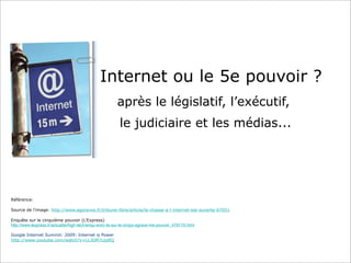 Internet ou le 5e pouvoir ?
après le législatif, l’exécutif,
le judiciaire et les médias...

Référence:
Source de l’image: http://www.agoravox.fr/tribune-libre/article/la-chasse-a-l-internet-est-ouverte-67051
Enquête sur le cinquième pouvoir (L’Express)
http://www.lexpress.fr/actualite/high-tech/enqu-ecirc-te-sur-le-cinqui-egrave-me-pouvoir_479170.html
Google Internet Summit: 2009: Internet is Power
http://www.youtube.com/watch?v=LLJGM7czpRQ

 