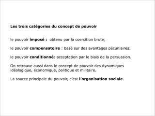 Les trois catégories du concept de pouvoir
le pouvoir imposé : obtenu par la coercition brute;
le pouvoir compensatoire : basé sur des avantages pécuniaires;
le pouvoir conditionné: acceptation par le biais de la persuasion.
On retrouve aussi dans le concept de pouvoir des dynamiques
idéologique, économique, politique et militaire.
La source principale du pouvoir, c’est l’organisation sociale.

 