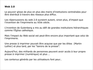 Web 2.0
Le pouvoir glisse de plus en plus des mains d’institutions centralisées pour
être distribué à travers des réseaux plus diffus.
Les répercussions du web 2.0 auraient autant, sinon plus, d’impact que
l’invention de l’imprimerie au XIVe siècle.
L’invention de Gutenberg a mis au défi de grandes institutions hiérarchiques
comme l’Église catholique.
Mais l’impact du Web social est peut-être encore plus important que celui de
l’imprimerie.
Une presse à imprimer pouvait être acquise que par les élites (Martin
Luther) et plus tard, par les “barons de la presse”.
Aujourd’hui, des milliards de personnes peuvent avoir accès à leur propre
presse à imprimer (numérique) et plus …
Les contenus générés par les utilisateurs font peur…

 