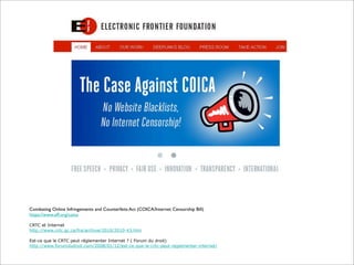 Combating Online Infringements and Counterfeits Act (COICA/Internet Censorship Bill)
https://www.eff.org/coica
CRTC et Internet
http://www.crtc.gc.ca/fra/archive/2010/2010-43.htm
Est-ce que le CRTC peut réglementer Internet ? ( Forum du droit)
http://www.forumdudroit.com/2008/01/12/est-ce-que-le-crtc-peut-reglementer-internet/

 