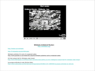 Wikileaks (Collateral Murder)
http://wikileaks.org/
http://twitter.com/wikileaks
http://fr.wikipedia.org/wiki/WikiLeaks
Wikileaks publishes full cache of unredacted cables
http://www.guardian.co.uk/media/2011/sep/02/wikileaks-publishes-cache-unredacted-cables
US Intel analyst held for Wikileaks video breach
http://www.thefirstpost.co.uk/64222,news-comment,news-politics,us-army-intelligence-analyst-held-for-wikileaks-video-breach
Les gorges profondes du web (Richard Hétu)
http://www.cyberpresse.ca/international/correspondants/201006/11/01-4289308-les-gorges-profondes-du-web.php

 