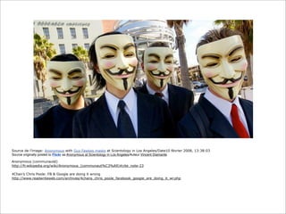 Source de l’image: Anonymous with Guy Fawkes masks at Scientology in Los Angeles/Date10 février 2008, 13:38:03
Source originally posted to Flickr as Anonymous at Scientology in Los Angeles/Auteur Vincent Diamante
Anonymous (communauté)
http://fr.wikipedia.org/wiki/Anonymous_(communaut%C3%A9)#cite_note-23
4Chan’s Chris Poole: FB & Google are doing it wrong
http://www.readwriteweb.com/archives/4chans_chris_poole_facebook_google_are_doing_it_wr.php

 
