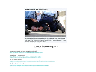 Écoute électronique ?
Illegal to record an on-duty police officer (USA)
http://gizmodo.com/5553765/are-cameras-the-new-guns
Police State ? (Angleterre)
http://blogs.amnesty.org.uk/blogs_entry.asp?eid=2651
Ne pas filmer la police
http://www.dailymotion.com/video/xmddd_ne-pas-filme-la-police-sinon_music
The New World order is here
http://www.youtube.com/watch?v=4PpMdTmVMpo&feature=related

 