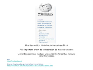 Plus d’un million d’articles en français en 2010
Plus important projet de collaboration de masse d’Internet
Le monde académique n’est pas une démocratie horizontale mais une
hiérarchie verticale
Wiki
http://fr.wikipedia.org/
Internet Encyclopeadias go head to head (revue Nature)
http://www.nature.com/nature/journal/v438/n7070/full/438900a.html

 