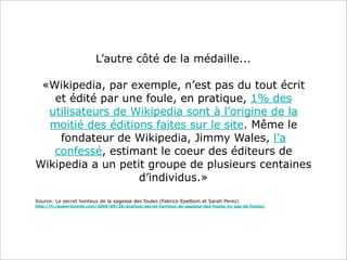 L’autre côté de la médaille...
«Wikipedia, par exemple, n’est pas du tout écrit
et édité par une foule, en pratique, 1% des
utilisateurs de Wikipedia sont à l’origine de la
moitié des éditions faites sur le site. Même le
fondateur de Wikipedia, Jimmy Wales, l’a
confessé, estimant le coeur des éditeurs de
Wikipedia a un petit groupe de plusieurs centaines
d’individus.»
Source: Le secret honteux de la sagesse des foules (Fabrice Epelboin et Sarah Perez)
http://fr.readwriteweb.com/2009/09/28/analyse/secret-honteux-de-sagesse-des-foules-ny-pas-de-foules/

 