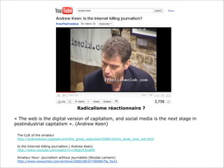 Radicalisme réactionnaire ?
« The web is the digital version of capitalism, and social media is the next stage in
postindustrial capitalism ». (Andrew Keen)
The Cult of the amateur
http://andrewkeen.typepad.com/the_great_seduction/2006/10/my_book_now_not.html
Is the Internet Killing journalism ( Andrew Keen)
http://www.youtube.com/watch?v=cNQtCXSxdM0
Amateur Hour: journalism without journalists (Nicolas Lemann)
http://www.newyorker.com/archive/2006/08/07/060807fa_fact1

 
