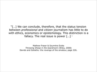 “[…] We can conclude, therefore, that the status tension
between professional and citizen journalism has little to do
with ethics, economics or epistemology. This distinction is a
fallacy. The real issue is power […] “

Mathew Fraser & Soumitra Dutta
Throwing Sheep in the boardroom (Wiley, 2008)
Davids and Goliaths: the revenge of the amateur, page 226.

 