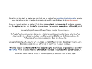 Dans le monde réel, le statut est conféré par le biais d’une position institutionnelle tandis
que dans le monde virtuelle, le statut est conféré par le biais de la performance.
Dans le monde virtuel le statut n’est donc pas assigné mais acquis. Il se base non pas
sur des valeurs mais sur des faits mesurables (présence, expertise, efficacité, etc.)
Le capital social ressemble parfois au capital économique...
Il s’agit d’un investissement dans des relations sociales comportant une attente d’un
retour contre investissement. Les «profits» prennent la forme de l’information, de
l’influence, d’une reconnaissance, d’un prestige, etc.
Le capital social peut procurer un avantage compétitif par le biais d’accès privilégiés vers
des ressources situées à travers et parmi les réseaux sociaux.
«Online Social capital is attributed according to the values of personnal identity
liberated from the constraints of institutionalized social identity construction.»
Source de la citation: Fraser M. & Dutta S., Throwing Sheep in the Boardroom, Chap. 3, (Wiley, 2008)

 