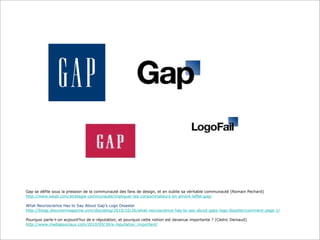 Gap se défile sous la pression de la communauté des fans de design, et en oublie sa véritable communauté (Romain Pechard)
http://www.weqli.com/strategie-communaute/impliquer-les-consommateurs-en-amont-leffet-gap/
What Neuroscience Has to Say About Gap’s Logo Disaster
http://blogs.discovermagazine.com/discoblog/2010/10/26/what-neuroscience-has-to-say-about-gaps-logo-disaster/comment-page-1/
Pourquoi parle-t-on aujourd’hui de e-réputation, et pourquoi cette notion est devenue importante ? (Cédric Deniaud)
http://www.mediassociaux.com/2010/09/30/e-reputation_important/

 