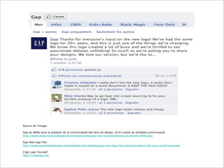 Source de l’image:
Gap se défile sous la pression de la communauté des fans de design, et en oublie sa véritable communauté
http://www.weqli.com/strategie-communaute/impliquer-les-consommateurs-en-amont-leffet-gap/
Gap New logo Fail:
http://www.socialmediaworks.net/branding-and-strategy/gap-new-logo-fail-branding-lessons-for-your-small-business/
Crap Logo Yourself:
http://craplogo.me/

 