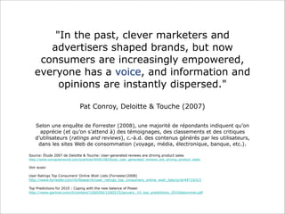 "In the past, clever marketers and
advertisers shaped brands, but now
consumers are increasingly empowered,
everyone has a voice, and information and
opinions are instantly dispersed."
Pat Conroy, Deloitte & Touche (2007)
Selon une enquête de Forrester (2008), une majorité de répondants indiquent qu’on
apprécie (et qu’on s’attend à) des témoignages, des classements et des critiques
d’utilisateurs (ratings and reviews), c.-à.d. des contenus générés par les utilisateurs,
dans les sites Web de consommation (voyage, média, électronique, banque, etc.).
Source: Étude 2007 de Deloitte & Touche: User-generated reviews are driving product sales
http://www.computerworld.com/s/article/9040158/Study_user_generated_reviews_are_driving_product_sales

Voir aussi:
User Ratings Top Consumers' Online Wish Lists (Forrester/2008)
http://www.forrester.com/rb/Research/user_ratings_top_consumers_online_wish_lists/q/id/44710/t/2
Top Predictions for 2010 : Coping with the new balance of Power
http://www.gartner.com/it/content/1260200/1260215/january_14_top_predictions_2010dplummer.pdf

 