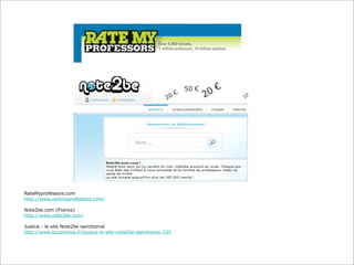 RateMyprofessors.com
http://www.ratemyprofessors.com/
Note2be.com (France)
http://www.note2be.com/
Justice : le site Note2be sanctionné
http://www.buzzmoica.fr/justice-le-site-note2be-sanctionne-335

 