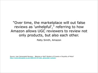"Over time, the marketplace will out false
reviews as 'unhelpful'," referring to how
Amazon allows UGC reviewers to review not
only products, but also each other.
Patty Smith, Amazon

Source: User Genereated Reviews : Blessing or Bull? Wisdom of Crowds or Stupidity of Mobs?
http://www.theregister.co.uk/2009/01/27/user_generated_reviews/

 