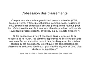 L’obsession des classements
Compte tenu de nombre grandissant de voix virtuelles (CGU,
blogues, votes, critiques, évaluations, comparaisons, classement
etc,) pourquoi les annonceurs (source principale de revenus pour
les médias) continuent-ils à annoncer dans les médias traditionnels
(avec leurs propres experts, critiques, c.à-d. les gate-keepers ?)
Si les annonceurs avaient confiance dans le principe de la
«sagesse de la foule», les sommes dépensées ne seraient-elles pas
alors mutées vers les sites de «niche», les blogues et les médias
sociaux où les évaluations, les critiques, les comparaisons, les
classements sont plus nombreux, plus «authentiques» et donc plus
«justes» ou équilibrés ?
Source: Fraser M. & Dutta S., Throwing Sheep in the Boardroom, Chap. 9, (Wiley, 2008)

 