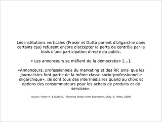 Les institutions verticales (Fraser et Dutta parlent d’oligarchie dans
certains cas) refusent encore d’accepter la perte de contrôle par le
biais d’une participation directe du public.
« Les annonceurs se méfient de la démocratie» [...].
«Annonceurs, professionnels du marketing et des RP, ainsi que les
journalistes font partie de la même classe socio-professionnelle
oligarchique». Ils sont tous des intermédiaires quand au choix et
options des consommateurs pour les achats de produits et de
services».
Source: Fraser M. & Dutta S., Throwing Sheep in the Boardroom, Chap. 9, (Wiley, 2008)

 