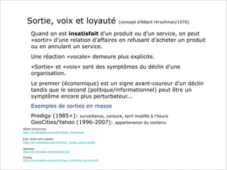 Sortie, voix et loyauté

(concept d’Albert Hirschman/1970)

Quand on est insatisfait d’un produit ou d’un service, on peut
«sortir» d’une relation d’affaires en refusant d’acheter un produit
ou en annulant un service.
Une réaction «vocale» demeure plus explicite.
«Sortie» et «voix» sont des symptômes du déclin d’une
organisation.
Le premier (économique) est un signe avant-coureur d’un déclin
tandis que le second (politique/informationnel) peut être un
symptôme encore plus perturbateur...
Exemples de sorties en masse
Prodigy (1985+): surveillance, censure, tarif modifié à l’heure
GeoCities/Yahoo (1996-2007): appartenance du contenu
Albert Hirschman
http://fr.wikipedia.org/wiki/Albert_Hirschman
Exit, Voice and Loyalty
http://en.wikipedia.org/wiki/Exit,_Voice,_and_Loyalty
Geocities
http://en.wikipedia.org/wiki/GeoCities
Prodigy
http://en.wikipedia.org/wiki/Prodigy_%28online_service%29

 