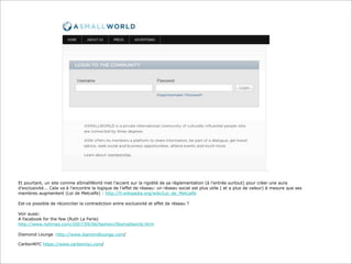 Et pourtant, un site comme aSmallWorld met l’accent sur la rigidité de sa règlementation (à l’entrée surtout) pour créer une aura
d’exclusivité... Cela va à l’encontre la logique de l’effet de réseau: un réseau social est plus utile ( et a plus de valeur) à mesure que ses
membres augmentent (Loi de Metcalfe) : http://fr.wikipedia.org/wiki/Loi_de_Metcalfe
Est-ce possible de réconcilier la contradiction entre exclusivité et effet de réseau ?
Voir aussi:
A Facebook for the few (Ruth La Ferla)
http://www.nytimes.com/2007/09/06/fashion/06smallworld.html
Diamond Lounge :http://www.diamondlounge.com/
CarbonNYC https://www.carbonnyc.com/

 