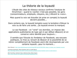 La théorie de la loyauté
L’étude des sites de réseaux sociaux confirme l’analyse de
Hirschman : quand la «sortie» n’est pas possible, les gens
(consommateurs, employés, citoyens, etc,) élèvent la «voix».
Mais quand la voix est écoutée (et prise en compte) la loyauté
devient possible...
Dans certains cas, la loyauté tempère aussi la tentation d’élever la
voix ou de faire une sortie...(la loyauté envers la marque)
Le cas Facebook : on “vend” vos données, on impose des
applications publicitaires de type opt-in par défaut (Beacon) et on
conserve votre identité pour toujours...
Il semble que l’écoute du fondateur de Facebook, ses excuses
publiques, la mise au rancart de Beacon et la possibilité de se
retirer complètement de Facebook aient été récompensés par une
certaine loyauté...pour le moment...
Steve Mansour: http://www.stevenmansour.com/writings/2007/jul/23/2342/2504_steps_to_closing_your_facebook_account
Zuckerberg Apologizes, Allows Facebook Users to Evade Beacon
http://bits.blogs.nytimes.com/2007/12/05/zuckerberg-apologizes-allows-facebook-users-to-evade-beacon/
After Stumbling, Facebook Finds a Working Eraser (Maria Aspan)
http://www.nytimes.com/2008/02/18/business/18facebook.html

 