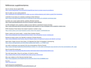 Références supplémentaires:
How to remain secure againt NSA
http://www.theguardian.com/world/2013/sep/05/nsa-how-to-remain-secure-surveillance
How to clean-up your online presence
http://lifehacker.com/5963864/how-to-clean-up-your-online-presence-and-make-a-great-first-impression
L'identité et ses enjeux en contexte numérique (Claire Abrieux)
http://www.rslnmag.fr/post/2012/02/27/Lidentite-et-ses-enjeux-en-contexte-numerique.aspx
Consider your social media identity carefully (Michele Hudnall)
http://www.swordandthescript.com/2012/12/social-media-identity/
10 SEO strategies every academic needs to know (Patrick Lowenthal & Joanna Dunlap)
http://www.educause.edu/ero/article/intentional-web-presence-10-seo-strategies-every-academic-needs-know
NYPD Facebook Probe Raises Free Speech Question (Colleen Long)
http://news.yahoo.com/nypd-facebook-probe-raises-free-speech-165946268.html
Power, politics and social media : London Riots (Graham Brown)
http://www.slideshare.net/mobileyouth/the-london-riots-wtf-graham-brown-mobileyouth
Risques et enjeux autour de l’identité numérique (Charles Nouÿrit)
http://www.slideshare.net/Charles_Nouyrit/risques-enjeux-et-opportunit-autours-de-lidentit-numrique
Alexa Dell's Twitter Account Shut Down: PC Magnate Puts Stop To Daughter's Oversharing
http://www.huffingtonpost.com/2012/08/13/alexa-dell-twitter_n_1772587.html
Les outils numériques nous servent à fuir les conversations (Tommy Pouilly)
http://www.rslnmag.fr/post/2012/04/24/Sherry-Turkle-171;-les-outils-numeriques-nous-servent-a-fuir-les-conversations-187;.aspx
How to avoid the prying eye
http://online.wsj.com/article/SB10001424052748703467304575383203092034876.html
The truth about data. Once it’s out there, it’s hard to control
http://radar.oreilly.com/2011/04/jeff-jonas-data-privacy-control.html
Why race matters on the Internet (Jamilah King)
http://www.aljazeera.com/indepth/opinion/2012/07/20127101152488806.html
Privnote
https://privnote.com/
Guide Anonymous (manifestation)
http://zinelibrary.info/files/AnonymousGuideManifestation.pdf

 