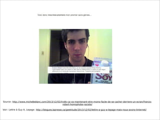Source: http://www.michelleblanc.com/2013/12/02/trolls-ca-va-maintenant-etre-moins-facile-de-se-cacher-derriere-un-ecran/francisrobert-homophobe-raciste/
Voir: Lettre à Guy A. Lepage: http://blogues.lapresse.ca/geekitude/2013/12/02/lettre-a-guy-a-lepage-mais-nous-avons-linternet/

 