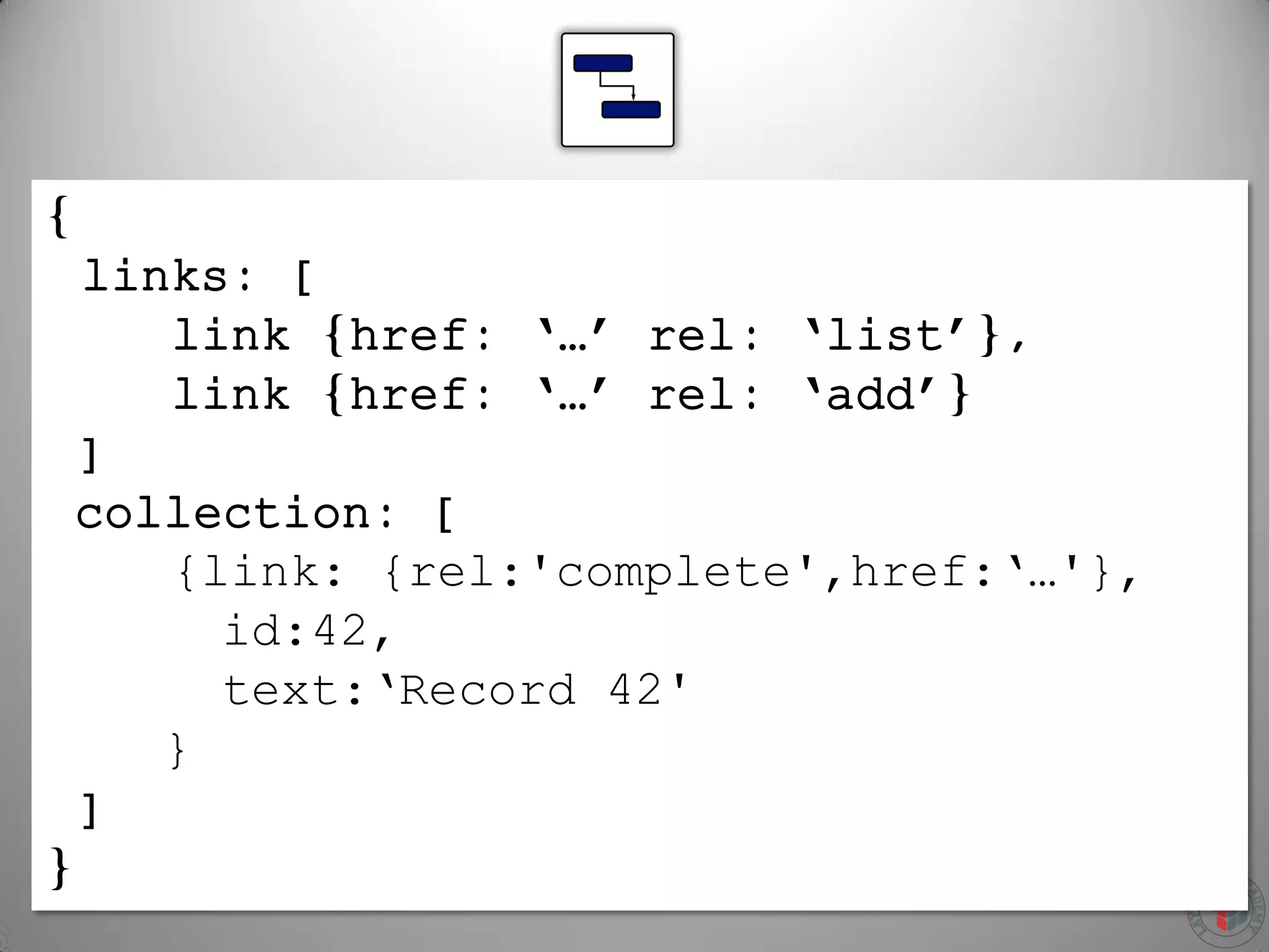 {
links: [
link {href: ‘…’ rel: ‘list’},
link {href: ‘…’ rel: ‘add’}
]
collection: [
{link: {rel:'complete',href:‘…'},
id:42,
text:‘Record 42'
}
]
}
 