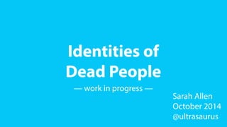 Identities of 
Dead People 
— work in progress — 
Sarah Allen 
October 2014 
@ultrasaurus 
 