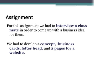Assignment
For this assignment we had to interview a class
 mate in order to come up with a business idea
 for them.

We had to develop a concept, business
 cards, letter head, and 2 pages for a
 website.
 