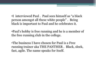 •I interviewed Paul . Paul sees himself as “a black
person amongst all these white people” . Being
black is important to Paul and he celebrates it.

•Paul’s hobby is free running and he is a member of
the free running club in the college.

•The business I have chosen for Paul is a Free
running trainer aka THE PANTHER . Black, sleek,
fast, agile. The name speaks for itself.
 