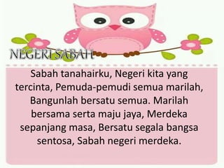 Sabah tanahairku, Negeri kita yang
tercinta, Pemuda-pemudi semua marilah,
Bangunlah bersatu semua. Marilah
bersama serta maju jaya, Merdeka
sepanjang masa, Bersatu segala bangsa
sentosa, Sabah negeri merdeka.
 