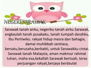 Sarawak tanah airku, negeriku tanah airku Sarawak,
engkaulah tanah pusakaku, tanah tumpah darahku,
Ibu Pertiwiku. rakyat hidup mesra dan bahagia,
damai muhibbah sentiasa,
bersatu,berusaha,berbakti, untuk Sarawakku cintai.
Sarawak tanah Malaysia, aman makmur rahmat
tuhan, maha esa,kekallah Sarawak bertuah, teras
perjuangan rakyat,berjaya berdaulat
 