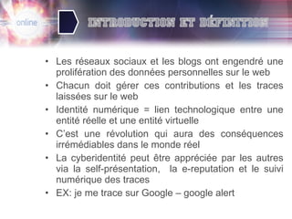 Les réseaux sociaux et les blogs ont engendré une prolifération des données personnelles sur le web Chacun doit gérer ces contributions et les traces laissées sur le web Identité numérique = lien technologique entre une entité réelle et une entité virtuelle C’est une révolution qui aura des conséquences irrémédiables dans le monde réel La cyberidentité peut être appréciée par les autres via la self-présentation,  la e-reputation et le suivi numérique des traces EX: je me trace sur Google – google alert  