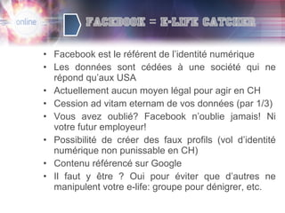 Facebook est le référent de l’identité numérique Les données sont cédées à une société qui ne répond qu’aux USA Actuellement aucun moyen légal pour agir en CH Cession ad vitam eternam de vos données (par 1/3) Vous avez oublié? Facebook n’oublie jamais! Ni votre futur employeur! Possibilité de créer des faux profils (vol d’identité numérique non punissable en CH) Contenu référencé sur Google Il faut y être ? Oui pour éviter que d’autres ne manipulent votre e-life: groupe pour dénigrer, etc. 