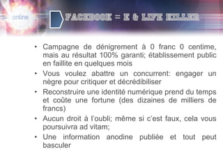 Campagne de dénigrement à 0 franc 0 centime, mais au résultat 100% garanti; établissement public en faillite en quelques mois Vous voulez abattre un concurrent: engager un nègre pour critiquer et décrédibiliser Reconstruire une identité numérique prend du temps et coûte une fortune (des dizaines de milliers de francs) Aucun droit à l’oubli; même si c’est faux, cela vous poursuivra ad vitam; Une information anodine publiée et tout peut basculer 