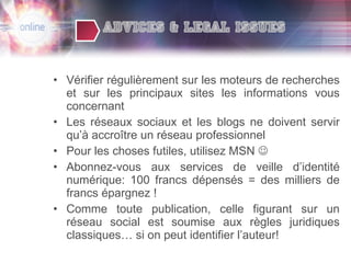 Vérifier régulièrement sur les moteurs de recherches et sur les principaux sites les informations vous concernant Les réseaux sociaux et les blogs ne doivent servir qu’à accroître un réseau professionnel Pour les choses futiles, utilisez MSN   Abonnez-vous aux services de veille d’identité numérique: 100 francs dépensés = des milliers de francs épargnez ! Comme toute publication, celle figurant sur un réseau social est soumise aux règles juridiques classiques… si on peut identifier l’auteur! 