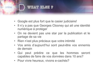 Google est plus fort que le casier judiciaire! Il n’y a pas que Georges Clooney qui ait une identité numérique à protéger On ne devient pas une star par la publication et le partage de sa vie Rien n’est plus précieux que votre intimité Vos amis d’aujourd’hui sont peut-être vos ennemis de demain Qui peut prédire ce que les hommes seront capables de faire de vos données dans 10 ans? Pour vivre heureux, vivons e-cachés? 