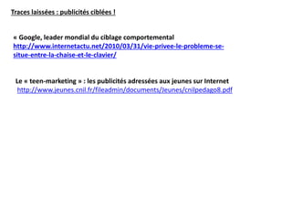Traces laissées : publicités ciblées !
« Google, leader mondial du ciblage comportemental
http://www.internetactu.net/2010/03/31/vie-privee-le-probleme-se-
situe-entre-la-chaise-et-le-clavier/
Le « teen-marketing » : les publicités adressées aux jeunes sur Internet
http://www.jeunes.cnil.fr/fileadmin/documents/Jeunes/cnilpedago8.pdf
 
