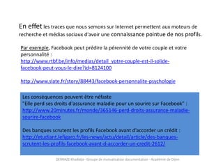 DERRAZE Khadidja - Groupe de mutualisation documentation - Académie de Dijon
En effet les traces que nous semons sur Internet permettent aux moteurs de
recherche et médias sociaux d'avoir une connaissance pointue de nos profils.
Par exemple, Facebook peut prédire la pérennité de votre couple et votre
personnalité :
http://www.rtbf.be/info/medias/detail_votre-couple-est-il-solide-
facebook-peut-vous-le-dire?id=8124100
http://www.slate.fr/story/88443/facebook-personnalite-psychologie
Les conséquences peuvent être néfaste
"Elle perd ses droits d'assurance maladie pour un sourire sur Facebook" :
http://www.20minutes.fr/monde/365146-perd-droits-assurance-maladie-
sourire-facebook
Des banques scrutent les profils Facebook avant d’accorder un crédit :
http://etudiant.lefigaro.fr/les-news/actu/detail/article/des-banques-
scrutent-les-profils-facebook-avant-d-accorder-un-credit-2612/
 