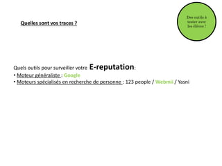 Des outils à
tester avec
les élèves !
Quelles sont vos traces ?
Quels outils pour surveiller votre E-reputation:
• Moteur généraliste : Google
• Moteurs spécialisés en recherche de personne : 123 people / Webmii / Yasni
 