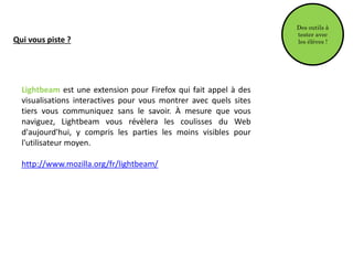 Qui vous piste ?
Lightbeam est une extension pour Firefox qui fait appel à des
visualisations interactives pour vous montrer avec quels sites
tiers vous communiquez sans le savoir. À mesure que vous
naviguez, Lightbeam vous révèlera les coulisses du Web
d'aujourd'hui, y compris les parties les moins visibles pour
l'utilisateur moyen.
http://www.mozilla.org/fr/lightbeam/
Des outils à
tester avec
les élèves !
 