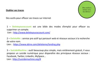 Oublier ses traces
Des outils pour effacer ses traces sur internet
1 – Deleteyouraccount est une bible des modes d’emploi pour effacer ou
supprimer un compte.
Lien : http://www.deleteyouraccount.com/
2 – DeleteMe : service pro actif qui parcourt web et réseaux sociaux à la recherche
de votre nom.
Lien : https://www.abine.com/deleteme/landing.php
3 – SuicideMachine : outil beaucoup plus simple, mais entièrement gratuit, il vous
propose un suicide numérique pour disparaître des principaux réseaux sociaux :
Facebook, Twitter, LinkedIn, MySpace...
Lien : http://suicidemachine.org/#
Des outils à
tester avec
les élèves !
 